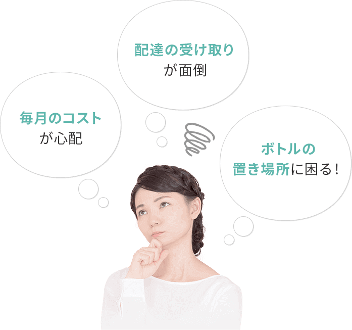 毎月のコストが心配 配達の受け取りが面倒 ボトルの置き場所に困る!