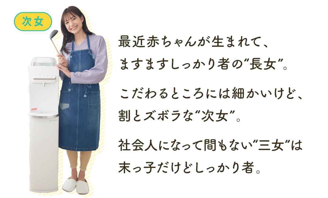 最近赤ちゃんが生まれて、ますますしっかり者の“長女”。こだわるところには細かいけど、割とズボラな“次女”。社会人になって間もない“三女”は末っ子だけどしっかり者。