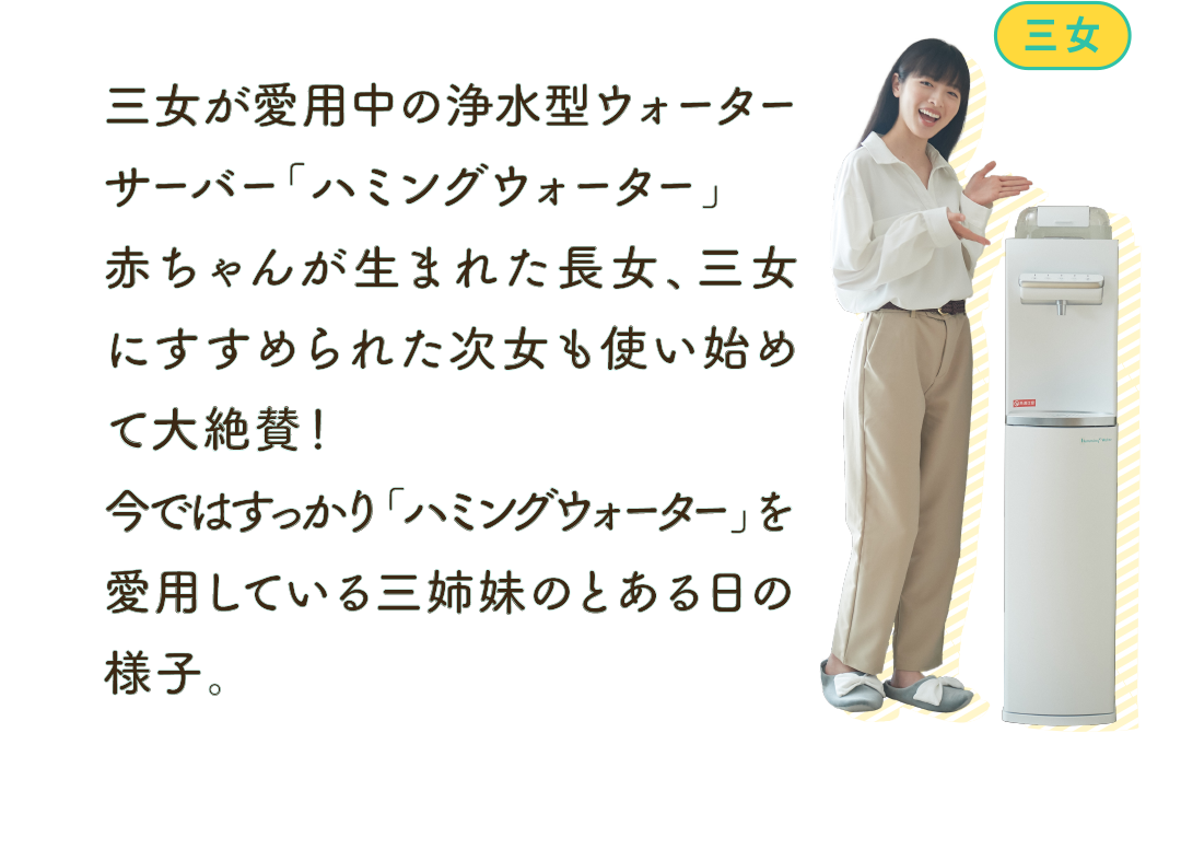 三女が愛用中の浄水型ウォーターサーバー「ハミングウォーター」赤ちゃんが生まれた長女、三女にすすめられた次女も使い始めて大絶賛！今ではすっかり「ハミングウォーター」を愛用している三姉妹のとある日の様子。