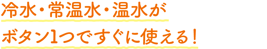 冷水・常温水・温水がボタン1つですぐに使える!