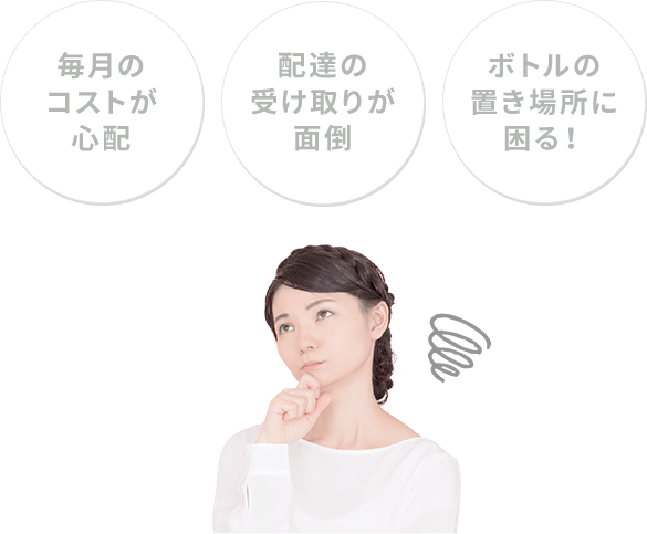 配達の受け取りが面倒 毎月のコストが心配 ボトルの置き場所に困る!