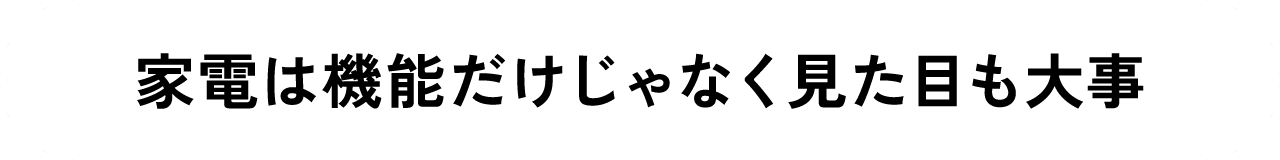 家電は機能だけじゃなく見た目も大事