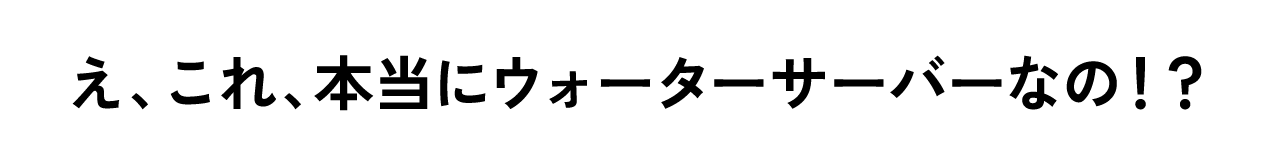 え、これ、本当にウォーターサーバーなの！？