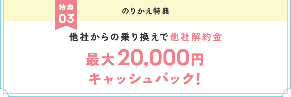 特典3 のりかえ特典 他社からの乗り換えで他社解約金最大20,000円キャッシュバック！