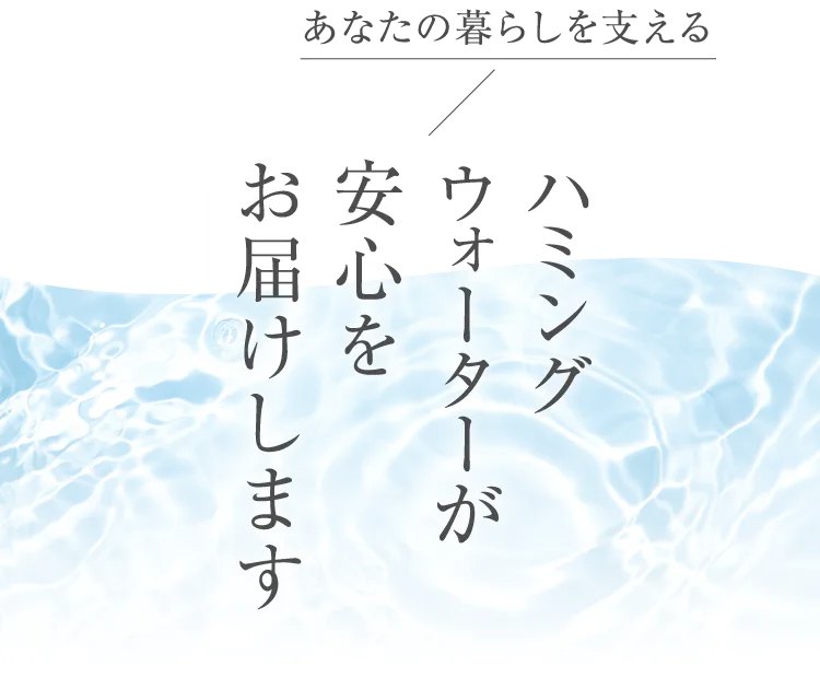 あなたの暮らしを支えるハミングウォーターが安心をお届けします