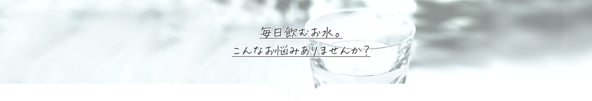 毎日飲むお水。こんなお悩みありませんか？ 