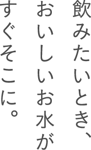 飲みたいとき、おいしいお水がすぐそこに。