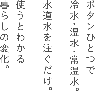 ボタンひとつで冷水・常温水・温水。