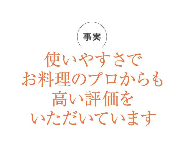 使いやすさで、お料理のプロからも高い評価をいただいています